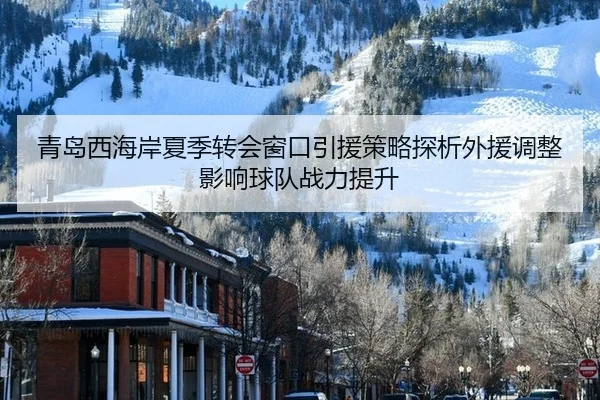 青岛西海岸夏季转会窗口引援策略探析外援调整影响球队战力提升